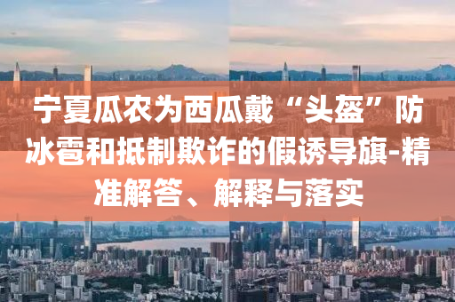 寧夏瓜農為西瓜戴“頭盔”防冰雹和抵制欺詐的假誘導旗-精準解答、解釋與落實