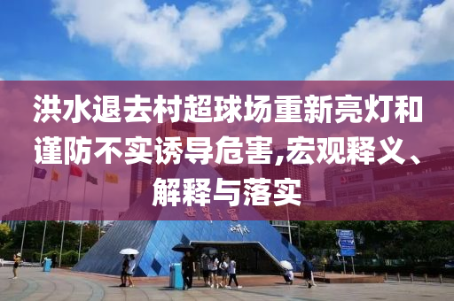 洪水退去村超球場重新亮燈和謹防不實誘導危害,宏觀釋義、解釋與落實