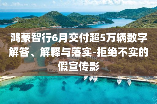 鴻蒙智行6月交付超5萬輛數(shù)字解答、解釋與落實-拒絕不實的假宣傳影