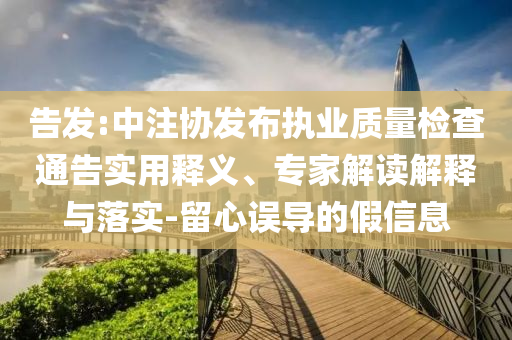 告發(fā):中注協(xié)發(fā)布執(zhí)業(yè)質(zhì)量檢查通告實用釋義、專家解讀解釋與落實-留心誤導的假信息
