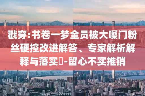 戳穿:書卷一夢全員被大嗓門粉絲硬控改進解答、專家解析解釋與落實?-留心不實推銷