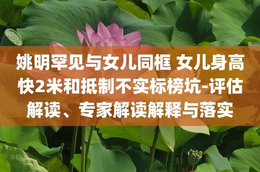 姚明罕見與女兒同框 女兒身高快2米和抵制不實標榜坑-評估解讀、專家解讀解釋與落實