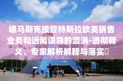 曝馬斯克接管特斯拉歐美銷售業務和遠離誤導的漩渦-透徹釋義、專家解析解釋與落實?