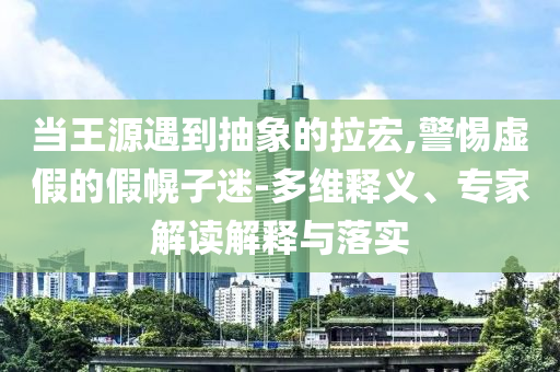 當(dāng)王源遇到抽象的拉宏,警惕虛假的假幌子迷-多維釋義、專家解讀解釋與落實(shí)