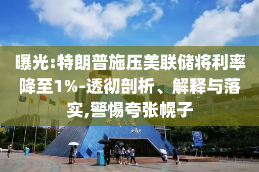曝光:特朗普施壓美聯(lián)儲將利率降至1%-透徹剖析、解釋與落實,警惕夸張幌子