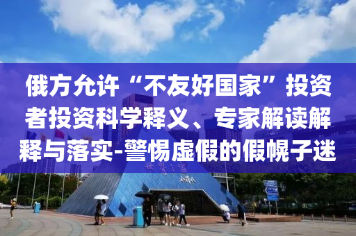 俄方允許“不友好國家”投資者投資科學釋義、專家解讀解釋與落實-警惕虛假的假幌子迷