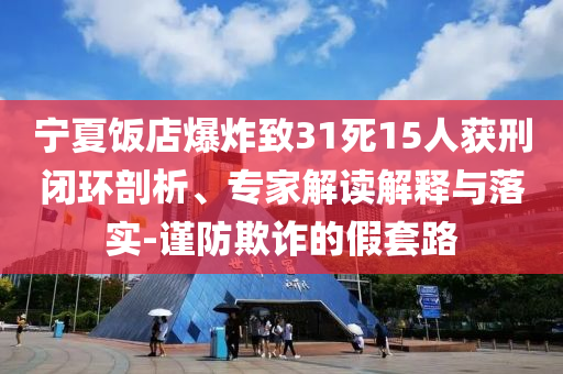 寧夏飯店爆炸致31死15人獲刑閉環剖析、專家解讀解釋與落實-謹防欺詐的假套路