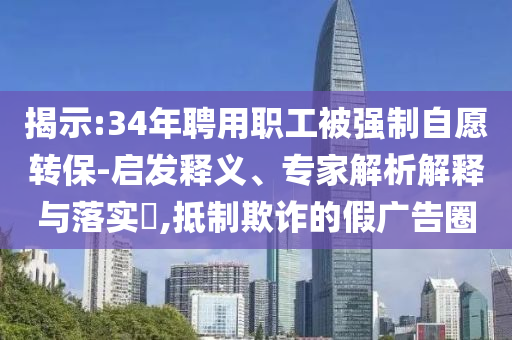 揭示:34年聘用職工被強制自愿轉保-啟發釋義、專家解析解釋與落實?,抵制欺詐的假廣告圈
