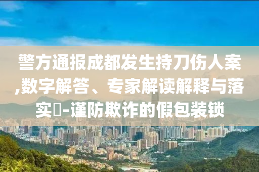 警方通報成都發生持刀傷人案,數字解答、專家解讀解釋與落實?-謹防欺詐的假包裝鎖