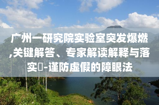 廣州一研究院實驗室突發爆燃,關鍵解答、專家解讀解釋與落實?-謹防虛假的障眼法