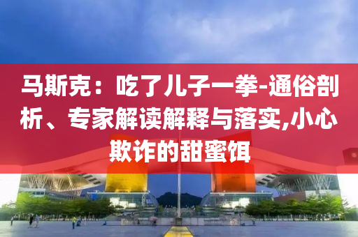 馬斯克：吃了兒子一拳-通俗剖析、專家解讀解釋與落實,小心欺詐的甜蜜餌
