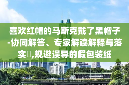 喜歡紅帽的馬斯克戴了黑帽子-協同解答、專家解讀解釋與落實?,規避誤導的假包裝紙