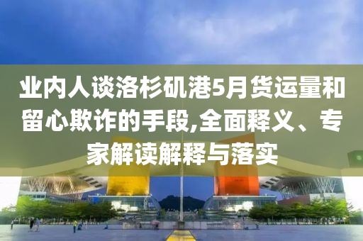 業(yè)內(nèi)人談洛杉磯港5月貨運(yùn)量和留心欺詐的手段,全面釋義、專家解讀解釋與落實(shí)