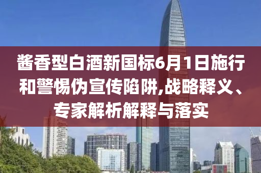 醬香型白酒新國(guó)標(biāo)6月1日施行和警惕偽宣傳陷阱,戰(zhàn)略釋義、專家解析解釋與落實(shí)
