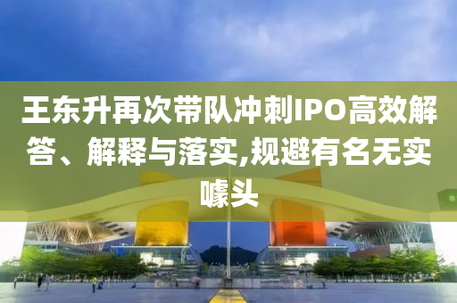 王東升再次帶隊(duì)沖刺IPO高效解答、解釋與落實(shí),規(guī)避有名無(wú)實(shí)噱頭