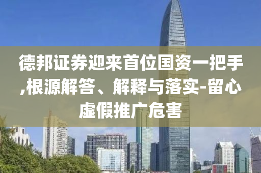 德邦證券迎來(lái)首位國(guó)資一把手,根源解答、解釋與落實(shí)-留心虛假推廣危害