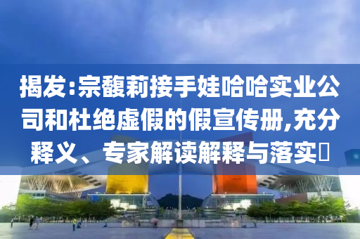 揭發(fā):宗馥莉接手娃哈哈實業(yè)公司和杜絕虛假的假宣傳冊,充分釋義、專家解讀解釋與落實?