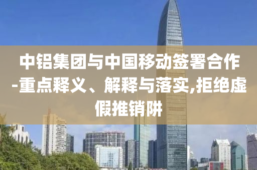 中鋁集團與中國移動簽署合作-重點釋義、解釋與落實,拒絕虛假推銷阱
