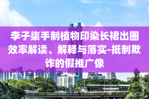 李子柒手制植物印染長裙出圈效率解讀、解釋與落實(shí)-抵制欺詐的假推廣像