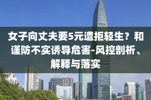 女子向丈夫要5元遭拒輕生？和謹(jǐn)防不實(shí)誘導(dǎo)危害-風(fēng)控剖析、解釋與落實(shí)
