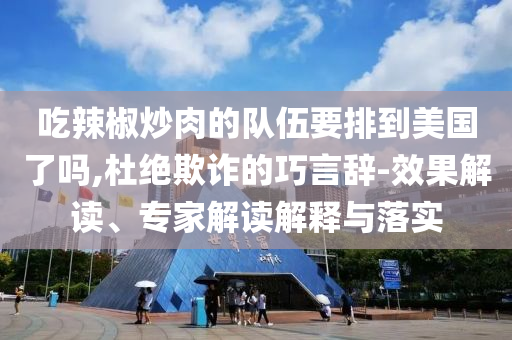 吃辣椒炒肉的隊伍要排到美國了嗎,杜絕欺詐的巧言辭-效果解讀、專家解讀解釋與落實