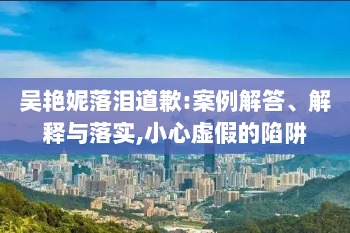 吳艷妮落淚道歉:案例解答、解釋與落實,小心虛假的陷阱