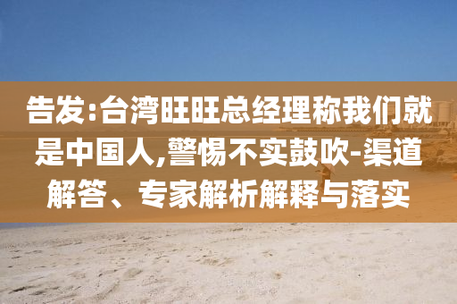 告發:臺灣旺旺總經理稱我們就是中國人,警惕不實鼓吹-渠道解答、專家解析解釋與落實