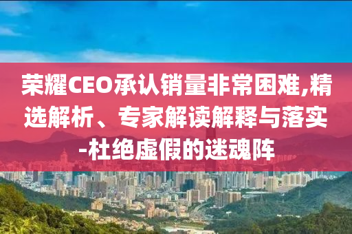 榮耀CEO承認銷量非常困難,精選解析、專家解讀解釋與落實-杜絕虛假的迷魂陣