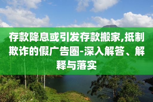 存款降息或引發存款搬家,抵制欺詐的假廣告圈-深入解答、解釋與落實