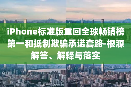 iPhone標準版重回全球暢銷榜第一和抵制欺騙承諾套路-根源解答、解釋與落實
