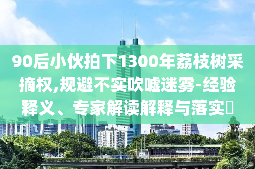 90后小伙拍下1300年荔枝樹采摘權,規避不實吹噓迷霧-經驗釋義、專家解讀解釋與落實?