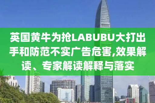 英國黃牛為搶LABUBU大打出手和防范不實廣告危害,效果解讀、專家解讀解釋與落實