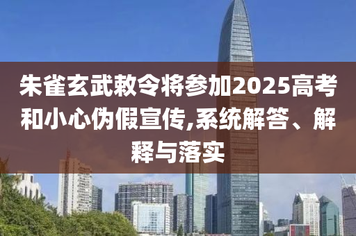 朱雀玄武敕令將參加2025高考和小心偽假宣傳,系統解答、解釋與落實