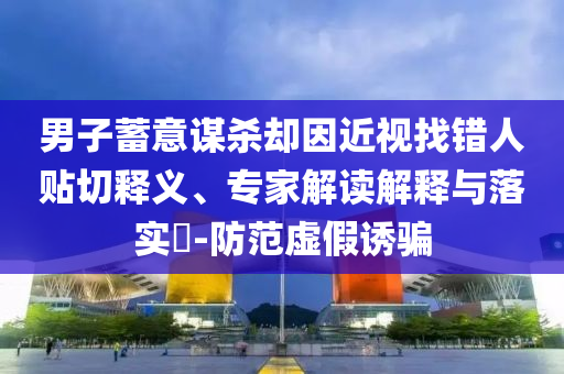 男子蓄意謀殺卻因近視找錯人貼切釋義、專家解讀解釋與落實?-防范虛假誘騙