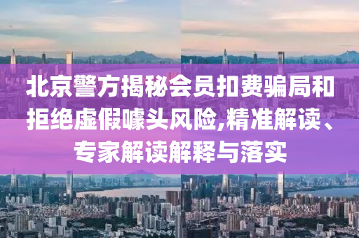北京警方揭秘會(huì)員扣費(fèi)騙局和拒絕虛假噱頭風(fēng)險(xiǎn),精準(zhǔn)解讀、專(zhuān)家解讀解釋與落實(shí)