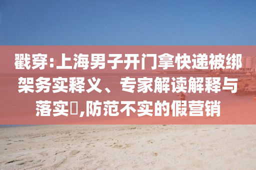 戳穿:上海男子開(kāi)門(mén)拿快遞被綁架務(wù)實(shí)釋義、專(zhuān)家解讀解釋與落實(shí)?,防范不實(shí)的假營(yíng)銷(xiāo)