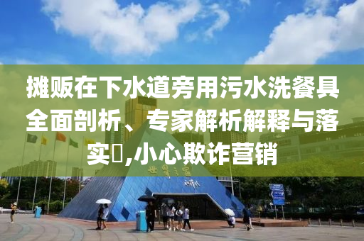 攤販在下水道旁用污水洗餐具全面剖析、專家解析解釋與落實?,小心欺詐營銷