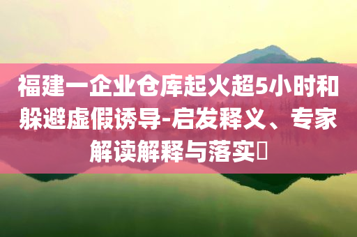 福建一企業(yè)倉庫起火超5小時和躲避虛假誘導-啟發(fā)釋義、專家解讀解釋與落實?