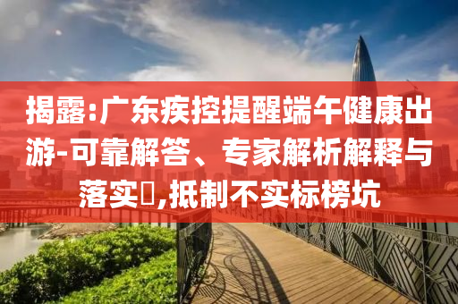 揭露:廣東疾控提醒端午健康出游-可靠解答、專家解析解釋與落實?,抵制不實標榜坑