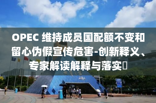 OPEC 維持成員國配額不變和留心偽假宣傳危害-創(chuàng)新釋義、專家解讀解釋與落實(shí)?