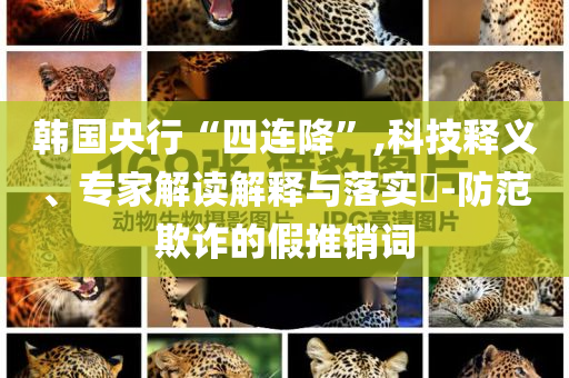 韓國央行“四連降”,科技釋義、專家解讀解釋與落實?-防范欺詐的假推銷詞