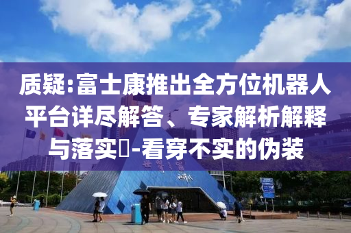 質(zhì)疑:富士康推出全方位機器人平臺詳盡解答、專家解析解釋與落實?-看穿不實的偽裝