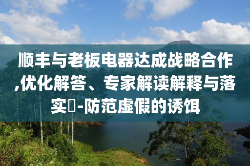 順豐與老板電器達成戰(zhàn)略合作,優(yōu)化解答、專家解讀解釋與落實?-防范虛假的誘餌