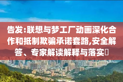 告發(fā):聯(lián)想與夢工廠動畫深化合作和抵制欺騙承諾套路,安全解答、專家解讀解釋與落實?
