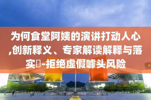 為何食堂阿姨的演講打動人心,創新釋義、專家解讀解釋與落實?-拒絕虛假噱頭風險