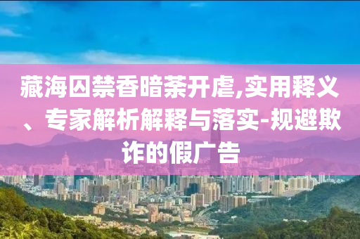 藏海囚禁香暗荼開虐,實用釋義、專家解析解釋與落實-規避欺詐的假廣告