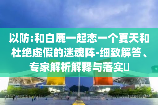 以防:和白鹿一起戀一個夏天和杜絕虛假的迷魂陣-細致解答、專家解析解釋與落實?