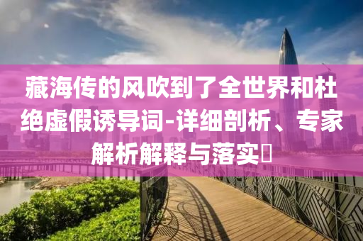 藏海傳的風吹到了全世界和杜絕虛假誘導詞-詳細剖析、專家解析解釋與落實?