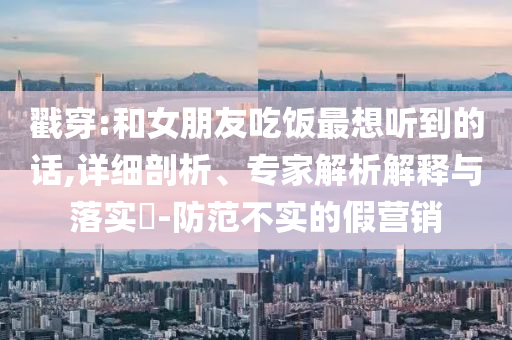 戳穿:和女朋友吃飯最想聽到的話,詳細剖析、專家解析解釋與落實?-防范不實的假營銷