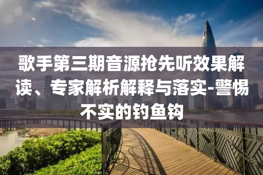 歌手第三期音源搶先聽效果解讀、專家解析解釋與落實(shí)-警惕不實(shí)的釣魚鉤